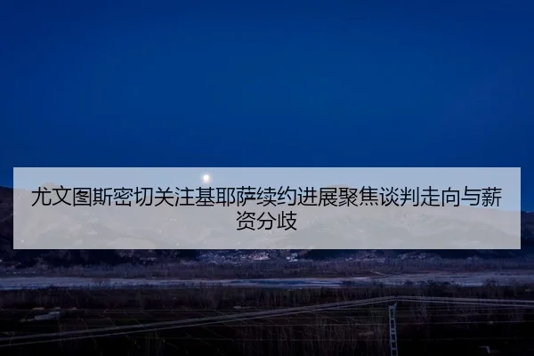 尤文图斯密切关注基耶萨续约进展聚焦谈判走向与薪资分歧